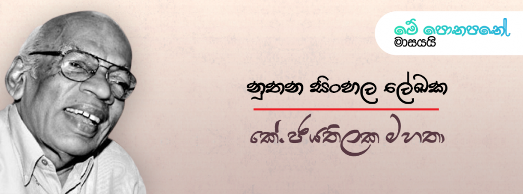 නූතන සිංහල ලේඛක කේ. ජයතිලක මහතා. නූතන යුගයේ සිංහල ලේඛකයන් අතර ප්‍රමුඛත්වයෙහි ලා සැලකෙන නිර්මාණාත්මක ලේඛකයෙකු ලෙසින් කේ. ජයතිලක මහතා හැඳින්විය හැකි ය. කලුආරච්චිගමගේ ජයතිලක ලෙසින් එතුමා 1926 වසරේ ජුනි මස විසිහත්වනදා ගම්පහ දිස්ත්‍රික්කයේ රදාවාන කන්නිමහර නම් ග්‍රාමයේ උපත ලැබීය. ගමේ පිහිටි රජයේ පාසලින් මූලික අධ්‍යාපනය ලැබූ එතුමා පසුව ලන්ඩන් විශ්ව විද්‍යාලයෙන් ශාස්ත්‍රවේදී උපාධිය හිමිකරගනු ලැබීය. සිංහල, ඉංග්‍රීසි සහ පාලි භාෂා පිළිබඳ සැබෑම දක්ෂයෙක් වූ එතුමා පළමුව රචනා කරනු ලැබූයේ “ධර්ම රශ්මි” නම් සඟරාවට ගෙත්තම් කරන ලද පැදි පෙළකි. ඉන් අනතුරුව නොයෙක් පුවත්පත් සඳහා ලිපි රචනා සපයමින් ලේඛන කලාවට සම්ප්‍රාප්ත විය. ඉන් අනතුරුව නවකතා, කෙටිකතා, ළමා පොත් සහ විචාර ග්‍රන්ථ රාශියක් රචනා කරමින් සිංහල සාහිත්‍යයට අමිල මෙහෙවරක් ඉටු කිරීමට එතුමාට හැකි විය. එතුමා විසින් රචිත කෘති අතර ‘චරිත තුනක්’, ‘පිතාමහ’, ‘අධිෂ්ඨානය’, ‘රාජපක්ෂ වලව්ව’, ‘පුංචිරාළ’ සහ ‘පරාජිතයෝ’ යන නවකතා ද, ‘වජිර පබ්බත’, ‘කටු සහ මල්’, ‘පුනරුප්පත්තිය’, ‘අතීරණය’ යන කෙටි කතා සංග්‍රහ ද, ‘සාහිත්‍ය විචාර සටහන්’, ‘සිංහල කතා කලාවේ විකාශනය’, ‘නවකතාව හා සමාජය’ යන විචාර ග්‍රන්ථ සුවිශේෂී වෙයි. එතුමන් විසින් විරචිත ‘චරිත තුනක්’ නැමති නවකතාවට සාහිත්‍ය සම්මානය පවා හිමි වූවා පමණක් නොව එය මුද්‍රණ වාර කිහිපයකින් විශේෂ ප්‍රසිද්ධියකට පත්වූ කෘතියක් වෙයි. පසුකාලීනව චරිත තුනක් ටෙලිනාට්‍යයට පාදක වූයේ ද මෙම නවකතාවම ය. මෙලෙසින් සිය නිර්මාණ සඳහා සාහිත්‍ය සම්මාන හතකින් පිදුම් ලැබීමට ද එතුමාට හැකි විය. සුමනා ජයතිලක මහත්මිය හා විවාහ වී දූ දරුවන් හතර දෙනෙකු ලැබූ එතුමා සිය ජීවිතයේ 85 වන වියේදී 2011 සැප්තැම්බර් මස 14 වැනිදා දිවි ගමන නිමා කරනු ලැබීය.